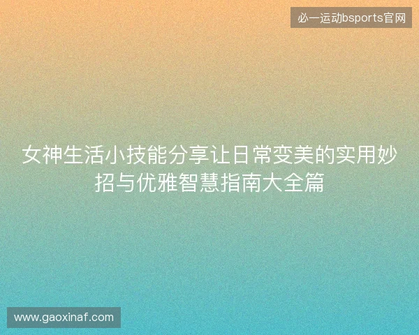 女神生活小技能分享让日常变美的实用妙招与优雅智慧指南大全篇