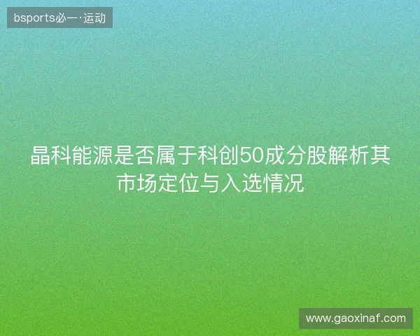 晶科能源是否属于科创50成分股解析其市场定位与入选情况